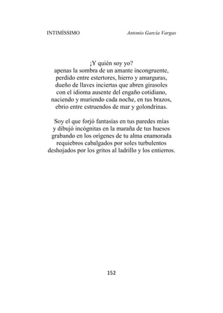 INTIMÍSSIMO Antonio García Vargas
152
¡Y quién soy yo?
apenas la sombra de un amante incongruente,
perdido entre estertores, hierro y amarguras,
dueño de llaves inciertas que abren girasoles
con el idioma ausente del engaño cotidiano,
naciendo y muriendo cada noche, en tus brazos,
ebrio entre estruendos de mar y golondrinas.
Soy el que forjó fantasías en tus paredes mías
y dibujó incógnitas en la maraña de tus huesos
grabando en los orígenes de tu alma enamorada
requiebros cabalgados por soles turbulentos
deshojados por los gritos al ladrillo y los entierros.
 