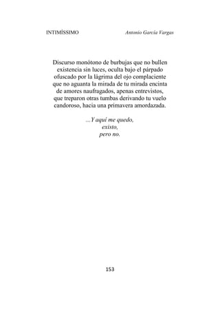 INTIMÍSSIMO Antonio García Vargas
153
Discurso monótono de burbujas que no bullen
existencia sin luces, oculta bajo el párpado
ofuscado por la lágrima del ojo complaciente
que no aguanta la mirada de tu mirada encinta
de amores naufragados, apenas entrevistos,
que treparon otras tumbas derivando tu vuelo
candoroso, hacia una primavera amordazada.
...Y aquí me quedo,
existo,
pero no.
 