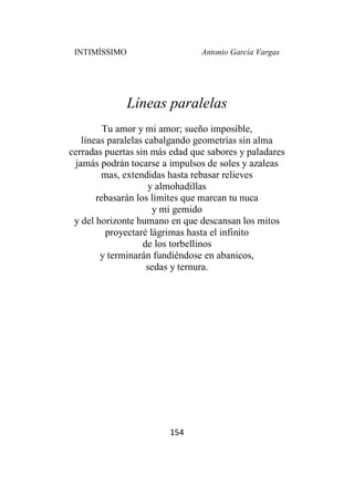 INTIMÍSSIMO Antonio García Vargas
154
Líneas paralelas
Tu amor y mi amor; sueño imposible,
líneas paralelas cabalgando geometrías sin alma
cerradas puertas sin más edad que sabores y paladares
jamás podrán tocarse a impulsos de soles y azaleas
mas, extendidas hasta rebasar relieves
y almohadillas
rebasarán los límites que marcan tu nuca
y mi gemido
y del horizonte humano en que descansan los mitos
proyectaré lágrimas hasta el infinito
de los torbellinos
y terminarán fundiéndose en abanicos,
sedas y ternura.
 