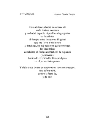 INTIMÍSSIMO Antonio García Vargas
155
Toda distancia habrá desaparecido
en la textura cósmica
y no habrá espacio ni perfiles disgregados
en laberintos
ni tiempo entre una y otra filigrana
que me lleva a tu cintura
y entonces, en ese punto en que convergen
las incógnitas
concluirán al fin los cuchicheos de líquenes
y calaveras
haciendo eternidad la flor esculpida
en el primer ideograma.
Y dejaremos de ser extranjeros en nuestros cuerpos,
uno sobre otro,
dentro y fuera de,
y de qué.
 