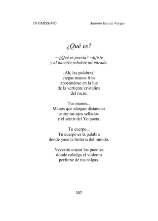 INTIMÍSSIMO Antonio García Vargas
157
¿Qué es?
—¿Qué es poesía? –dijiste
y al hacerlo rehuiste mi mirada.
¡Ah, las palabras!
ciegas manos frías
apoyándose en la luz
de la vertiente cristalina
del rocío.
Tus manos...
Manos que alargan distancias
entre tus ojos sellados
y el sentir del Yo poeta.
Tu cuerpo...
Tu cuerpo es la palabra
donde yace la historia del mundo.
Necesito cruzar los puentes
donde cabalga el violento
perfume de tus nalgas.
 