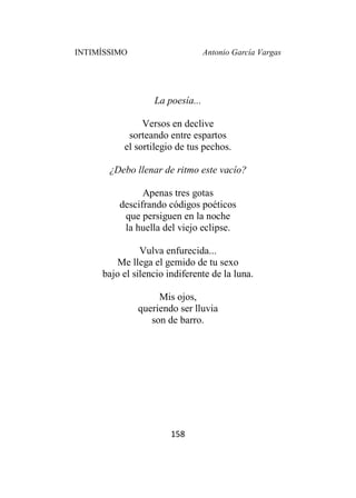 INTIMÍSSIMO Antonio García Vargas
158
La poesía...
Versos en declive
sorteando entre espartos
el sortilegio de tus pechos.
¿Debo llenar de ritmo este vacío?
Apenas tres gotas
descifrando códigos poéticos
que persiguen en la noche
la huella del viejo eclipse.
Vulva enfurecida...
Me llega el gemido de tu sexo
bajo el silencio indiferente de la luna.
Mis ojos,
queriendo ser lluvia
son de barro.
 