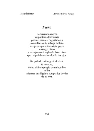 INTIMÍSSIMO Antonio García Vargas
159
Fiera
Recuerdo tu cuerpo
de pantera, destrozado
por mis dientes, degustadores
insaciables de tu salvaje belleza,
mis garras prendidas de tu pecho
ensangrentado
y mis ojos contemplando las cenizas
que empañaban el verdor de tus ojos.
Sin poderlo evitar grité al viento
tu nombre,
como si fuera propio de un hombre
aullar
mientras una lágrima rompía los bordes
de mi voz.
 