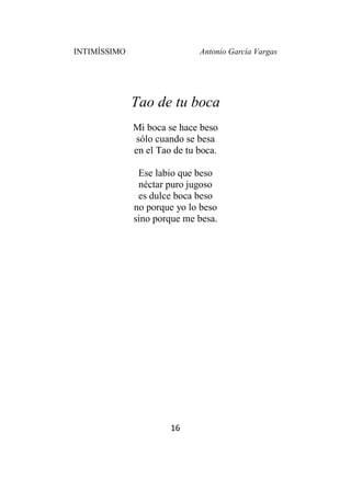INTIMÍSSIMO Antonio García Vargas
16
Tao de tu boca
Mi boca se hace beso
sólo cuando se besa
en el Tao de tu boca.
Ese labio que beso
néctar puro jugoso
es dulce boca beso
no porque yo lo beso
sino porque me besa.
 