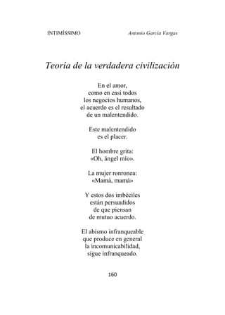 INTIMÍSSIMO Antonio García Vargas
160
Teoría de la verdadera civilización
En el amor,
como en casi todos
los negocios humanos,
el acuerdo es el resultado
de un malentendido.
Este malentendido
es el placer.
El hombre grita:
«Oh, ángel mío».
La mujer ronronea:
«Mamá, mamá»
Y estos dos imbéciles
están persuadidos
de que piensan
de mutuo acuerdo.
El abismo infranqueable
que produce en general
la incomunicabilidad,
sigue infranqueado.
 
