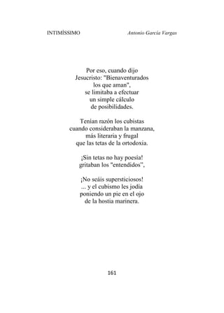 INTIMÍSSIMO Antonio García Vargas
161
Por eso, cuando dijo
Jesucristo: "Bienaventurados
los que aman",
se limitaba a efectuar
un simple cálculo
de posibilidades.
Tenían razón los cubistas
cuando consideraban la manzana,
más literaria y frugal
que las tetas de la ortodoxia.
¡Sin tetas no hay poesía!
gritaban los "entendidos”,
¡No seáis supersticiosos!
... y el cubismo les jodía
poniendo un pie en el ojo
de la hostia marinera.
 