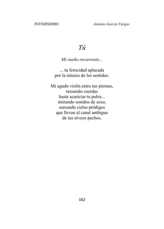 INTIMÍSSIMO Antonio García Vargas
162
Tú
Mi sueño recurrente...
... tu ferocidad aplacada
por la música de los sentidos.
Mi agudo violín entre tus piernas,
tensando cuerdas
hasta acariciar tu pubis...
imitando sonidos de sexo,
surcando cielos pródigos
que llevan al canal ambiguo
de tus níveos pechos.
 