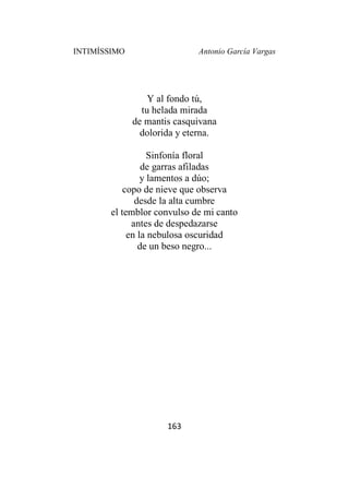 INTIMÍSSIMO Antonio García Vargas
163
Y al fondo tú,
tu helada mirada
de mantis casquivana
dolorida y eterna.
Sinfonía floral
de garras afiladas
y lamentos a dúo;
copo de nieve que observa
desde la alta cumbre
el temblor convulso de mi canto
antes de despedazarse
en la nebulosa oscuridad
de un beso negro...
 