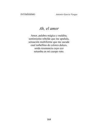 INTIMÍSSIMO Antonio García Vargas
164
Ah, el amor
Amor, palabra mágica y maldita,
sentimiento rebelde que me apuñala,
sensación multiforme que me sacude
cual torbellino de colores dulces,
sorda resonancia cuyo eco
retumba en mi cuerpo roto.
 