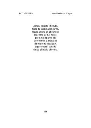INTIMÍSSIMO Antonio García Vargas
166
Amor, gaviota liberada,
tigre de acariciante zarpa,
piedra quieta en el camino
al acecho de tus pasos;
promesa de arco iris
coronando la montaña
de tu deseo mutilado,
espacio fértil soñado
desde el inicio obscuro.
 