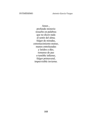 INTIMÍSSIMO Antonio García Vargas
168
Amor...
profundo misterio
resuelto en palabras
que no dicen nada
al sentir del alma;
fulgor de miradas,
estremecimiento mutuo,
manos entrelazadas
y latidos a dúo,
remanso de paz
o temible infierno,
fulgor primaveral,
imprevisible invierno.
 