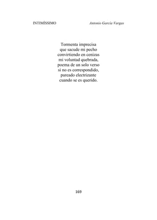 INTIMÍSSIMO Antonio García Vargas
169
Tormenta imprecisa
que sacude mi pecho
convirtiendo en cenizas
mi voluntad quebrada,
poema de un solo verso
si no es correspondido,
pareado electrizante
cuando se es querido.
 