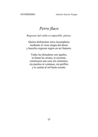 INTIMÍSSIMO Antonio García Vargas
17
Perro flaco
Regresar del exilio es imposible, pienso.
Quiero defenestrar seres incompletos
mediante el verso magia del deseo
y hacerles regresar regios en mi fantasía.
Todas las dictaduras son iguales,
te liman las aristas, te recortan,
construyen una casa sin cimientos,
sin puertas ni ventanas, sin perfiles
y te cantan al sol hasta secarte.
 