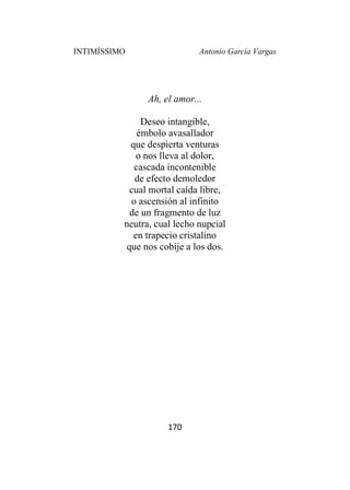 INTIMÍSSIMO Antonio García Vargas
170
Ah, el amor...
Deseo intangible,
émbolo avasallador
que despierta venturas
o nos lleva al dolor,
cascada incontenible
de efecto demoledor
cual mortal caída libre,
o ascensión al infinito
de un fragmento de luz
neutra, cual lecho nupcial
en trapecio cristalino
que nos cobije a los dos.
 