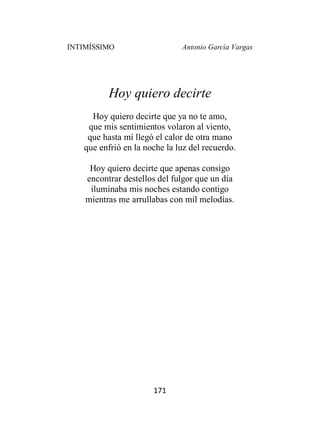 INTIMÍSSIMO Antonio García Vargas
171
Hoy quiero decirte
Hoy quiero decirte que ya no te amo,
que mis sentimientos volaron al viento,
que hasta mí llegó el calor de otra mano
que enfrió en la noche la luz del recuerdo.
Hoy quiero decirte que apenas consigo
encontrar destellos del fulgor que un día
iluminaba mis noches estando contigo
mientras me arrullabas con mil melodías.
 