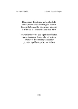 INTIMÍSSIMO Antonio García Vargas
172
Hoy quiero decirte que ya he olvidado
aquel primer beso en el ángulo oscuro
de aquella buhardilla en que nos amamos
al ardor de la llama del amor más puro.
Hoy quiero decirte que aquellas mañanas
en que tu cuerpo despertaba mi instinto
llevando a mi alma la paz deseada
ya nada significan, pero...no insisto
 