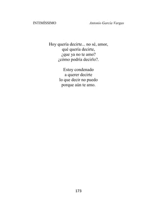 INTIMÍSSIMO Antonio García Vargas
173
Hoy quería decirte... no sé, amor,
qué quería decirte,
¿que ya no te amo?
¿cómo podría decirlo?.
Estoy condenado
a querer decirte
lo que decir no puedo
porque aún te amo.
 