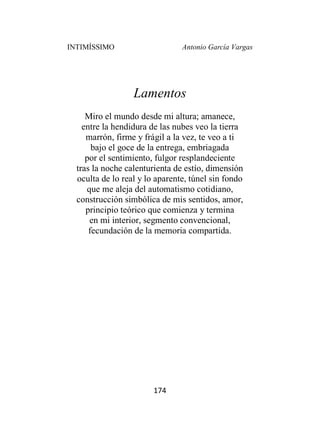 INTIMÍSSIMO Antonio García Vargas
174
Lamentos
Miro el mundo desde mi altura; amanece,
entre la hendidura de las nubes veo la tierra
marrón, firme y frágil a la vez, te veo a ti
bajo el goce de la entrega, embriagada
por el sentimiento, fulgor resplandeciente
tras la noche calenturienta de estío, dimensión
oculta de lo real y lo aparente, túnel sin fondo
que me aleja del automatismo cotidiano,
construcción simbólica de mis sentidos, amor,
principio teórico que comienza y termina
en mi interior, segmento convencional,
fecundación de la memoria compartida.
 