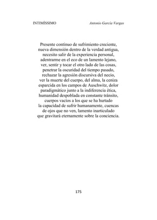 INTIMÍSSIMO Antonio García Vargas
175
Presente continuo de sufrimiento creciente,
nueva dimensión dentro de la verdad antigua,
necesito salir de la experiencia personal,
adentrarme en el eco de un lamento lejano,
ver, sentir y tocar el otro lado de las cosas,
penetrar la oscuridad del tiempo pasado,
rechazar la agresión discursiva del necio,
ver la muerte del cuerpo, del alma, la ceniza
esparcida en los campos de Auschwitz, dolor
paradigmático junto a la indiferencia ética,
humanidad despoblada en constante tránsito,
cuerpos vacíos a los que se ha hurtado
la capacidad de sufrir humanamente, cuencas
de ojos que no ven, lamento inarticulado
que gravitará eternamente sobre la conciencia.
 