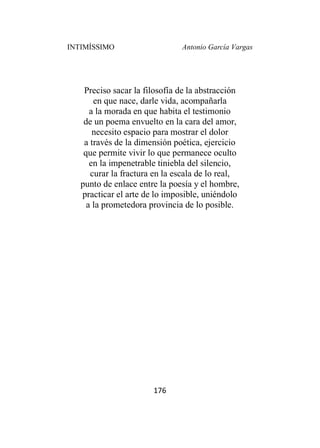 INTIMÍSSIMO Antonio García Vargas
176
Preciso sacar la filosofía de la abstracción
en que nace, darle vida, acompañarla
a la morada en que habita el testimonio
de un poema envuelto en la cara del amor,
necesito espacio para mostrar el dolor
a través de la dimensión poética, ejercicio
que permite vivir lo que permanece oculto
en la impenetrable tiniebla del silencio,
curar la fractura en la escala de lo real,
punto de enlace entre la poesía y el hombre,
practicar el arte de lo imposible, uniéndolo
a la prometedora provincia de lo posible.
 