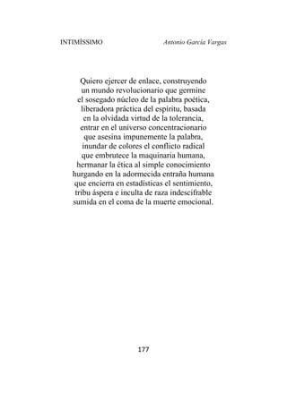 INTIMÍSSIMO Antonio García Vargas
177
Quiero ejercer de enlace, construyendo
un mundo revolucionario que germine
el sosegado núcleo de la palabra poética,
liberadora práctica del espíritu, basada
en la olvidada virtud de la tolerancia,
entrar en el universo concentracionario
que asesina impunemente la palabra,
inundar de colores el conflicto radical
que embrutece la maquinaria humana,
hermanar la ética al simple conocimiento
hurgando en la adormecida entraña humana
que encierra en estadísticas el sentimiento,
tribu áspera e inculta de raza indescifrable
sumida en el coma de la muerte emocional.
 