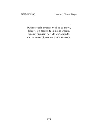 INTIMÍSSIMO Antonio García Vargas
178
Quiero seguir amando y, si he de morir,
hacerlo en brazos de la mujer amada,
tras un orgasmo de vida, escuchando
recitar en mi oído unos versos de amor.
 