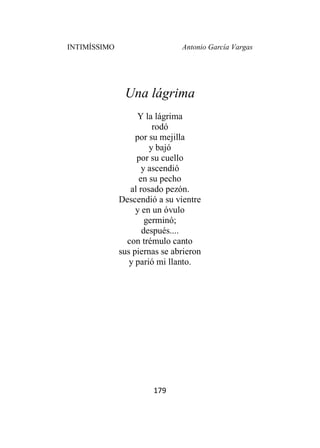 INTIMÍSSIMO Antonio García Vargas
179
Una lágrima
Y la lágrima
rodó
por su mejilla
y bajó
por su cuello
y ascendió
en su pecho
al rosado pezón.
Descendió a su vientre
y en un óvulo
germinó;
después....
con trémulo canto
sus piernas se abrieron
y parió mi llanto.
 