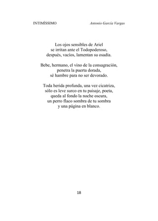 INTIMÍSSIMO Antonio García Vargas
18
Los ojos sensibles de Ariel
se irritan ante el Todopoderoso,
después, vacíos, lamentan su osadía.
Bebe, hermano, el vino de la consagración,
penetra la puerta dorada,
sé hambre para no ser devorado.
Toda herida profunda, una vez cicatriza,
sólo es leve surco en tu paisaje, poeta,
queda al fondo la noche oscura,
un perro flaco sombra de tu sombra
y una página en blanco.
 