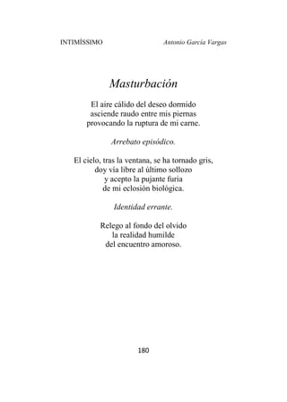 INTIMÍSSIMO Antonio García Vargas
180
Masturbación
El aire cálido del deseo dormido
asciende raudo entre mis piernas
provocando la ruptura de mi carne.
Arrebato episódico.
El cielo, tras la ventana, se ha tornado gris,
doy vía libre al último sollozo
y acepto la pujante furia
de mi eclosión biológica.
Identidad errante.
Relego al fondo del olvido
la realidad humilde
del encuentro amoroso.
 