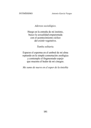INTIMÍSSIMO Antonio García Vargas
181
Aderezo sociológico.
Hurgo en la entraña de mi instinto,
busco la sexualidad emparentada
con el acontecimiento cíclico
del existir vegetativo.
Tumba solitaria.
Esparzo el esperma en el umbral de mi alma
reptando en la simple connotación zoológica
y contemplo el fragmentado espejo
que muestra el hedor de mi cinegeo.
Me sumo de nuevo en el sopor de la tiniebla
 