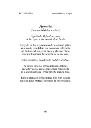 INTIMÍSSIMO Antonio García Vargas
182
Hypatía
(Ceremonial de las sombras)
Hypatía de Alejandría, presa
de la ceguera irrazonable de la bestia
Apoyado en los viejos muros de la catedral gótica
deletreo tu paso felino por la obscura callejuela
del destino. Mi sangre te huele y altera el ritmo,
mi alma fragmenta la escarcha de su encierro.
Gritan mis fibras paladeando tu dulce nombre...
Tú aún lo ignoras, amada mía, mas intuyes
que estoy cerca; captas mi esencia porque ella
es la esencia de que forma parte tu esencia toda.
La roja araña del olvido nunca hiló bien la seda
con que quiso proteger la poesía de tu crepúsculo.
 