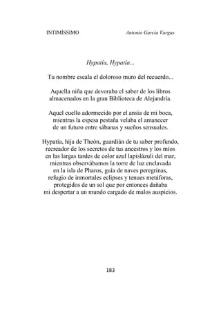 INTIMÍSSIMO Antonio García Vargas
183
Hypatía, Hypatía...
Tu nombre escala el doloroso muro del recuerdo...
Aquella niña que devoraba el saber de los libros
almacenados en la gran Biblioteca de Alejandría.
Aquel cuello adormecido por el ansia de mi boca,
mientras la espesa pestaña velaba el amanecer
de un futuro entre sábanas y sueños sensuales.
Hypatía, hija de Theón, guardián de tu saber profundo,
recreador de los secretos de tus ancestros y los míos
en las largas tardes de color azul lapislázuli del mar,
mientras observábamos la torre de luz enclavada
en la isla de Pharos, guía de naves peregrinas,
refugio de inmortales eclipses y tenues metáforas,
protegidos de un sol que por entonces dañaba
mi despertar a un mundo cargado de malos auspicios.
 