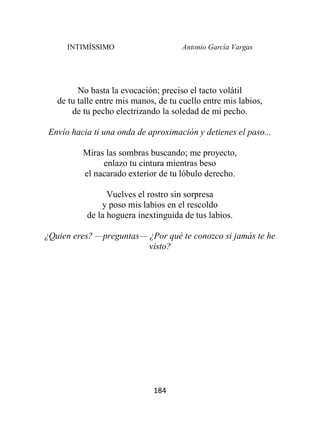 INTIMÍSSIMO Antonio García Vargas
184
No basta la evocación; preciso el tacto volátil
de tu talle entre mis manos, de tu cuello entre mis labios,
de tu pecho electrizando la soledad de mi pecho.
Envío hacia ti una onda de aproximación y detienes el paso...
Miras las sombras buscando; me proyecto,
enlazo tu cintura mientras beso
el nacarado exterior de tu lóbulo derecho.
Vuelves el rostro sin sorpresa
y poso mis labios en el rescoldo
de la hoguera inextinguida de tus labios.
¿Quien eres? —preguntas— ¿Por qué te conozco si jamás te he
visto?
 