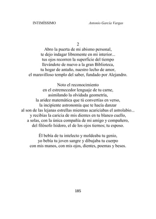 INTIMÍSSIMO Antonio García Vargas
185
2
Abro la puerta de mi abismo personal,
te dejo indagar libremente en mi interior...
tus ojos recorren la superficie del tiempo
llevándote de nuevo a la gran Biblioteca,
tu hogar de antaño, nuestro lecho de amor,
el maravilloso templo del saber, fundado por Alejandro.
Noto el reconocimiento
en el estremecedor lenguaje de tu carne,
asimilando la olvidada geometría,
la aridez matemática que tú convertías en verso,
la incipiente astronomía que te hacía danzar
al son de las lejanas estrellas mientras acariciabas el astrolabio...
y recibías la caricia de mis dientes en tu blanco cuello,
a solas, con la única compañía de mi amigo y compañero,
del filósofo Isidoro, el de los ojos tiernos; tu esposo.
Él bebía de tu intelecto y moldeaba tu genio,
yo bebía tu joven sangre y dibujaba tu cuerpo
con mis manos, con mis ojos, dientes, poemas y besos.
 