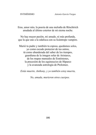 INTIMÍSSIMO Antonio García Vargas
186
Eras, amor mío, la poesía de una melodía de Röschtrich
anudada al último estertor de mi eterna noche.
No hay mayor pasión, mi amado, ni más profunda,
que la que une a la odalisca con su licántropo vampiro.
Murió tu padre y también tu esposo, quedamos solos,
yo como escudo protector de tus astros,
tú como abanderada del saber de los tiempos,
guardiana de la imagen solar de Aristarco,
de los mapas manuales de Eratóstenes,
la precesión de los equinoccios de Hiparco
y la avanzada astrología de Ptolomeo.
Estás muerto, Anthony, y yo también estoy muerta,
No, amada, murieron otros cuerpos.
 