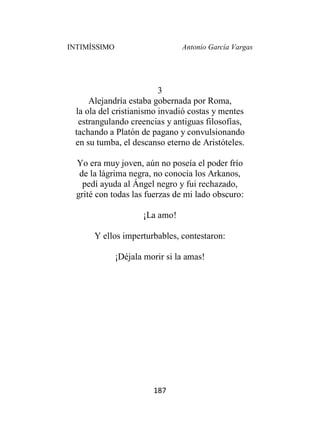 INTIMÍSSIMO Antonio García Vargas
187
3
Alejandría estaba gobernada por Roma,
la ola del cristianismo invadió costas y mentes
estrangulando creencias y antiguas filosofías,
tachando a Platón de pagano y convulsionando
en su tumba, el descanso eterno de Aristóteles.
Yo era muy joven, aún no poseía el poder frío
de la lágrima negra, no conocia los Arkanos,
pedí ayuda al Ángel negro y fui rechazado,
grité con todas las fuerzas de mi lado obscuro:
¡La amo!
Y ellos imperturbables, contestaron:
¡Déjala morir si la amas!
 