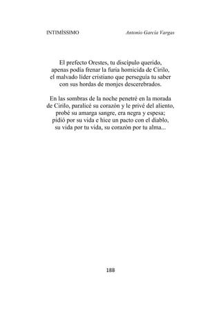 INTIMÍSSIMO Antonio García Vargas
188
El prefecto Orestes, tu discípulo querido,
apenas podía frenar la furia homicida de Cirilo,
el malvado líder cristiano que perseguía tu saber
con sus hordas de monjes descerebrados.
En las sombras de la noche penetré en la morada
de Cirilo, paralicé su corazón y le privé del aliento,
probé su amarga sangre, era negra y espesa;
pidió por su vida e hice un pacto con el diablo,
su vida por tu vida, su corazón por tu alma...
 