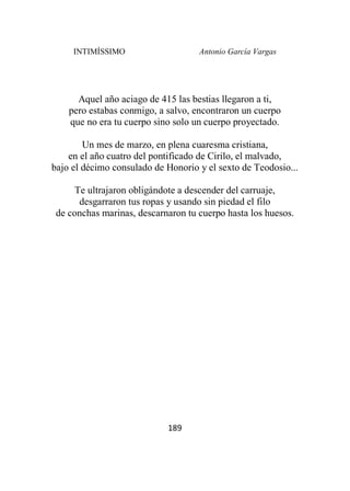 INTIMÍSSIMO Antonio García Vargas
189
Aquel año aciago de 415 las bestias llegaron a ti,
pero estabas conmigo, a salvo, encontraron un cuerpo
que no era tu cuerpo sino solo un cuerpo proyectado.
Un mes de marzo, en plena cuaresma cristiana,
en el año cuatro del pontificado de Cirilo, el malvado,
bajo el décimo consulado de Honorio y el sexto de Teodosio...
Te ultrajaron obligándote a descender del carruaje,
desgarraron tus ropas y usando sin piedad el filo
de conchas marinas, descarnaron tu cuerpo hasta los huesos.
 