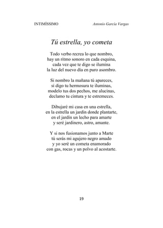 INTIMÍSSIMO Antonio García Vargas
19
Tú estrella, yo cometa
Todo verbo recrea lo que nombro,
hay un ritmo sonoro en cada esquina,
cada vez que te digo se ilumina
la luz del nuevo día en puro asombro.
Si nombro la mañana tú apareces,
si digo tu hermosura te iluminas,
modelo tus dos pechos, me alucinas,
declamo tu cintura y te estremeces.
Dibujaré mi casa en una estrella,
en la estrella un jardín donde plantarte,
en el jardín un lecho para amarte
y seré jardinero, astro, amante.
Y si nos fusionamos junto a Marte
tú serás mi agujero negro amado
y yo seré un cometa enamorado
con gas, rocas y un polvo al acostarte.
 