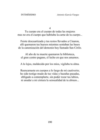 INTIMÍSSIMO Antonio García Vargas
190
4
Tu cuerpo era el cuerpo de todas las mujeres
mas no era el cuerpo que habitaba la carne de tu cuerpo...
Fuiste descuartizada y tus restos llevados a Cinaron,
allí quemaron tus huesos mientras sentaban las bases
de la canonización del demonio hoy llamado San Cirilo.
Al año de tu muerte quemaron la biblioteca,
el gran centro pagano, el lecho en que nos amamos.
A lo lejos, maldecido por los míos, vigilaba tu alma.
Reencarnaste en cuerpos a lo largo de mi cautiverio;
he sido testigo mudo de tus vidas y hazañas pasadas,
obligado a contemplarte, sin poder rozar tus labios,
ni anudar a mi cintura la sensualidad de tu abrazo...
 