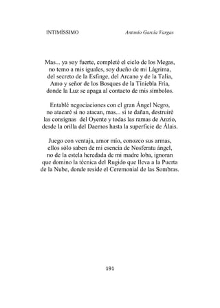INTIMÍSSIMO Antonio García Vargas
191
Mas... ya soy fuerte, completé el ciclo de los Megas,
no temo a mis iguales, soy dueño de mi Lágrima,
del secreto de la Esfinge, del Arcano y de la Talia,
Amo y señor de los Bosques de la Tiniebla Fría,
donde la Luz se apaga al contacto de mis símbolos.
Entablé negociaciones con el gran Ángel Negro,
no atacaré si no atacan, mas... si te dañan, destruiré
las consignas del Oyente y todas las ramas de Anzio,
desde la orilla del Daemos hasta la superficie de Álais.
Juego con ventaja, amor mío, conozco sus armas,
ellos sólo saben de mi esencia de Nosferatu ángel,
no de la estela heredada de mi madre loba, ignoran
que domino la técnica del Rugido que lleva a la Puerta
de la Nube, donde reside el Ceremonial de las Sombras.
 