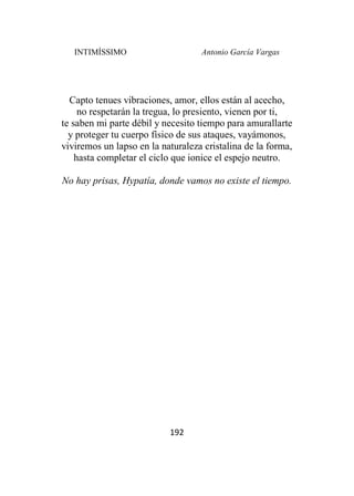 INTIMÍSSIMO Antonio García Vargas
192
Capto tenues vibraciones, amor, ellos están al acecho,
no respetarán la tregua, lo presiento, vienen por ti,
te saben mi parte débil y necesito tiempo para amurallarte
y proteger tu cuerpo físico de sus ataques, vayámonos,
viviremos un lapso en la naturaleza cristalina de la forma,
hasta completar el ciclo que ionice el espejo neutro.
No hay prisas, Hypatía, donde vamos no existe el tiempo.
 