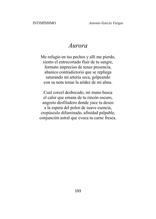 INTIMÍSSIMO Antonio García Vargas
193
Aurora
Me refugio en tus pechos y allí me pierdo,
siento el entrecortado fluir de tu sangre,
formato impreciso de tenaz presencia,
abanico contradictorio que se repliega
saturando mi arteria seca, golpeando
con su nota tenue la aridez de mi alma.
Cual corcel desbocado, mi mano busca
el calor que emana de tu rincón oscuro,
angosto desfiladero donde yace tu deseo
a la espera del polen de suave esencia,
crepúsculo difuminado, afinidad palpable,
conjunción astral que evoca tu carne fresca.
 