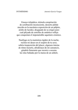 INTIMÍSSIMO Antonio García Vargas
194
Ensayo telepático, trémula conspiración
de cerebración inconsciente, desierto pálido
mecido en la mecánica exposición de un pálpito,
atisbo de lucidez, desgajado de su origen puro
cual pléyade de estrellas de antártico reflejo
que conquistan el impenetrable aquelarre cósmico.
Naufrago en la marmórea rigidez de la noche,
reclino mi deseo en el suspiro de tu sexo,
sobria trasposición del placer, algaraza interna
de ritmo incierto, afrodisíaco de mi cansancio,
góndola llameante que recorre a oscuras
las islas bañadas por la marea de un anhelo.
 