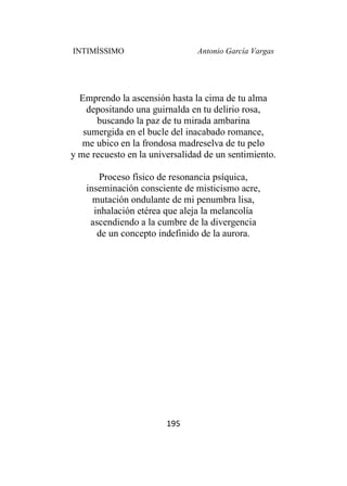 INTIMÍSSIMO Antonio García Vargas
195
Emprendo la ascensión hasta la cima de tu alma
depositando una guirnalda en tu delirio rosa,
buscando la paz de tu mirada ambarina
sumergida en el bucle del inacabado romance,
me ubico en la frondosa madreselva de tu pelo
y me recuesto en la universalidad de un sentimiento.
Proceso físico de resonancia psíquica,
inseminación consciente de misticismo acre,
mutación ondulante de mi penumbra lisa,
inhalación etérea que aleja la melancolía
ascendiendo a la cumbre de la divergencia
de un concepto indefinido de la aurora.
 