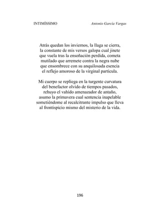 INTIMÍSSIMO Antonio García Vargas
196
Atrás quedan los inviernos, la llaga se cierra,
la constante de mis versos galopa cual jinete
que vuela tras la ensoñación perdida, cometa
mutilado que arremete contra la negra nube
que ensombrece con su anquilosada esencia
el reflejo amoroso de la virginal partícula.
Mi cuerpo se repliega en la turgente curvatura
del benefactor olvido de tiempos pasados,
rehuyo el vahído amenazador de antaño,
asumo la primavera cual sentencia inapelable
sometiéndome al recalcitrante impulso que lleva
al frontispicio mismo del misterio de la vida.
 