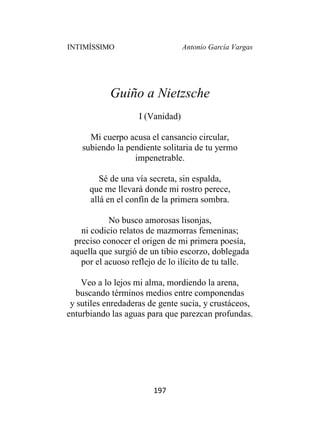 INTIMÍSSIMO Antonio García Vargas
197
Guiño a Nietzsche
I (Vanidad)
Mi cuerpo acusa el cansancio circular,
subiendo la pendiente solitaria de tu yermo
impenetrable.
Sé de una vía secreta, sin espalda,
que me llevará donde mi rostro perece,
allá en el confín de la primera sombra.
No busco amorosas lisonjas,
ni codicio relatos de mazmorras femeninas;
preciso conocer el origen de mi primera poesía,
aquella que surgió de un tibio escorzo, doblegada
por el acuoso reflejo de lo ilícito de tu talle.
Veo a lo lejos mi alma, mordiendo la arena,
buscando términos medios entre componendas
y sutiles enredaderas de gente sucia, y crustáceos,
enturbiando las aguas para que parezcan profundas.
 