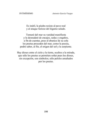 INTIMÍSSIMO Antonio García Vargas
198
Es inútil, la piedra resiste al pavo real
y al ataque furioso del légamo salado.
Tomaré del mar su vanidad manifiesta
y la desnudaré de encajes, sedas y engaños,
a fin de cuentas, pese al abanico de su cola
los poetas proceden del mar, como la poesía,
podré saber, al fin, el origen del sol y la serpiente.
Hay dioses entre el cielo y la tierra, ocultos a la mirada,
que sólo los poetas se permiten soñar pues los dioses,
sin excepción, son símbolos; sólo peleles amañados
por los poetas.
 