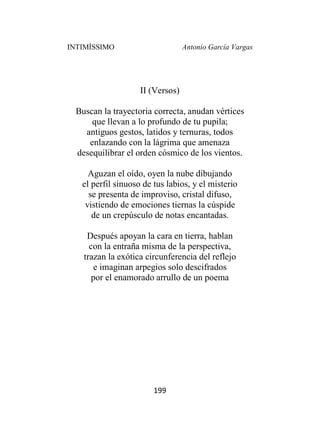 INTIMÍSSIMO Antonio García Vargas
199
II (Versos)
Buscan la trayectoria correcta, anudan vértices
que llevan a lo profundo de tu pupila;
antiguos gestos, latidos y ternuras, todos
enlazando con la lágrima que amenaza
desequilibrar el orden cósmico de los vientos.
Aguzan el oído, oyen la nube dibujando
el perfil sinuoso de tus labios, y el misterio
se presenta de improviso, cristal difuso,
vistiendo de emociones tiernas la cúspide
de un crepúsculo de notas encantadas.
Después apoyan la cara en tierra, hablan
con la entraña misma de la perspectiva,
trazan la exótica circunferencia del reflejo
e imaginan arpegios solo descifrados
por el enamorado arrullo de un poema
 