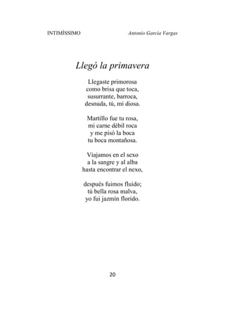 INTIMÍSSIMO Antonio García Vargas
20
Llegó la primavera
Llegaste primorosa
como brisa que toca,
susurrante, barroca,
desnuda, tú, mi diosa.
Martillo fue tu rosa,
mi carne débil roca
y me pisó la boca
tu boca montañosa.
Viajamos en el sexo
a la sangre y al alba
hasta encontrar el nexo,
después fuimos fluido;
tú bella rosa malva,
yo fui jazmín florido.
 